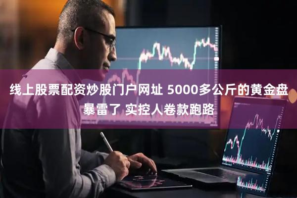 线上股票配资炒股门户网址 5000多公斤的黄金盘暴雷了 实控人卷款跑路