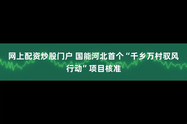 网上配资炒股门户 国能河北首个“千乡万村驭风行动”项目核准