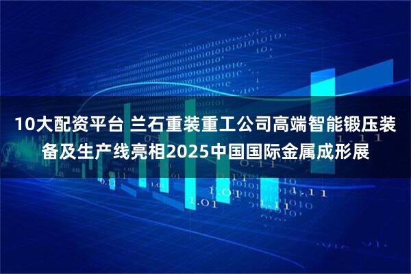 10大配资平台 兰石重装重工公司高端智能锻压装备及生产线亮相2025中国国际金属成形展
