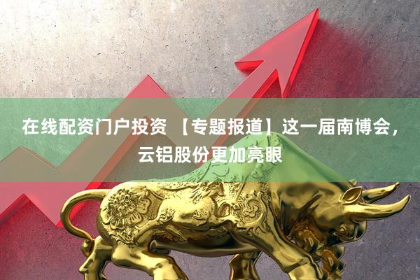 在线配资门户投资 【专题报道】这一届南博会，云铝股份更加亮眼