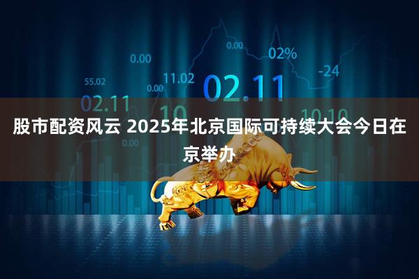 股市配资风云 2025年北京国际可持续大会今日在京举办