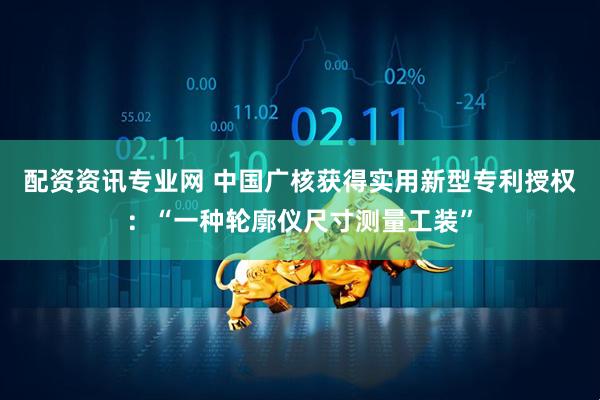 配资资讯专业网 中国广核获得实用新型专利授权：“一种轮廓仪尺寸测量工装”
