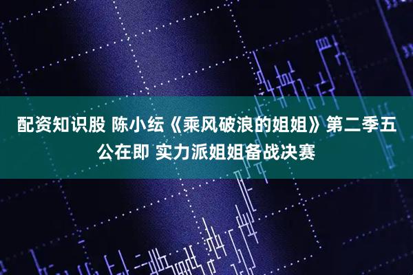 配资知识股 陈小纭《乘风破浪的姐姐》第二季五公在即 实力派姐姐备战决赛