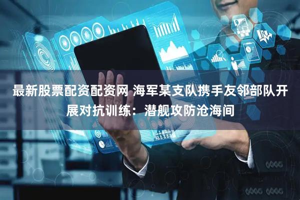 最新股票配资配资网 海军某支队携手友邻部队开展对抗训练：潜舰攻防沧海间