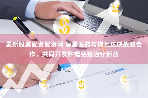 最新股票配资配资网 复星医药与梯瓦达成战略合作，共同开发肿瘤免疫治疗新药