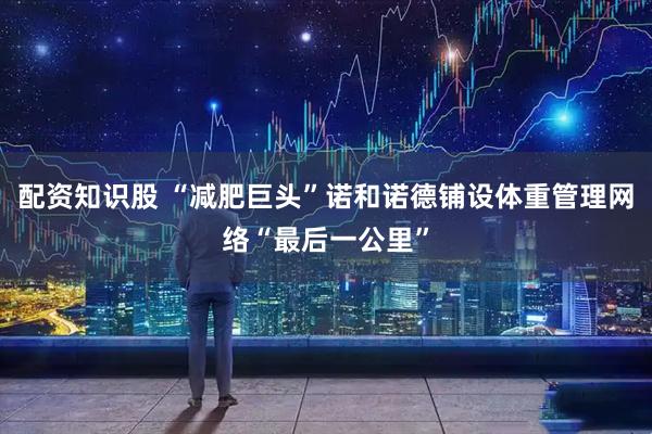 配资知识股 “减肥巨头”诺和诺德铺设体重管理网络“最后一公里”