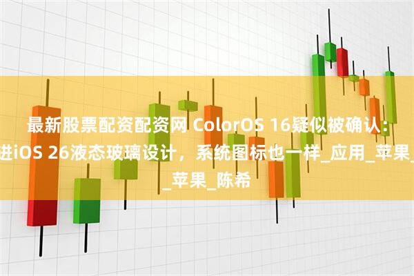 最新股票配资配资网 ColorOS 16疑似被确认：或跟进iOS 26液态玻璃设计，系统图标也一样_应用_苹果_陈希