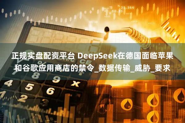 正规实盘配资平台 DeepSeek在德国面临苹果和谷歌应用商店的禁令_数据传输_威胁_要求