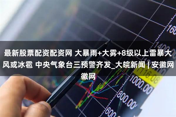 最新股票配资配资网 大暴雨+大雾+8级以上雷暴大风或冰雹 中央气象台三预警齐发_大皖新闻 | 安徽网