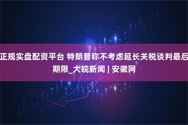 正规实盘配资平台 特朗普称不考虑延长关税谈判最后期限_大皖新闻 | 安徽网