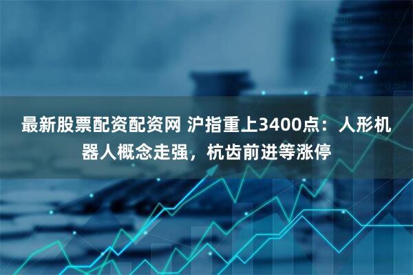 最新股票配资配资网 沪指重上3400点：人形机器人概念走强，杭齿前进等涨停