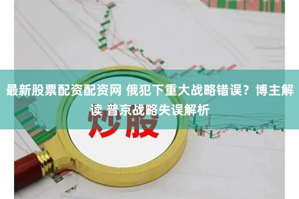 最新股票配资配资网 俄犯下重大战略错误？博主解读 普京战略失误解析
