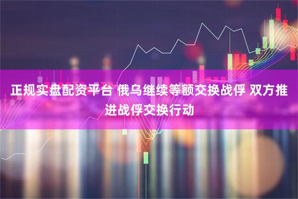 正规实盘配资平台 俄乌继续等额交换战俘 双方推进战俘交换行动
