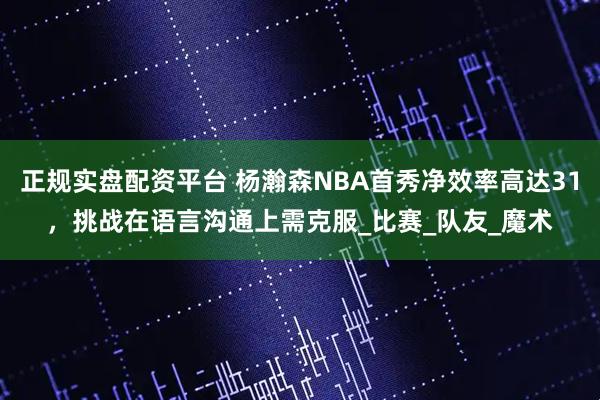 正规实盘配资平台 杨瀚森NBA首秀净效率高达31，挑战在语言沟通上需克服_比赛_队友_魔术