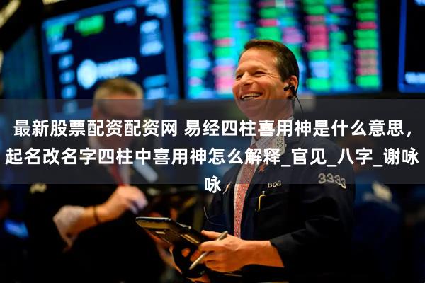 最新股票配资配资网 易经四柱喜用神是什么意思，起名改名字四柱中喜用神怎么解释_官见_八字_谢咏