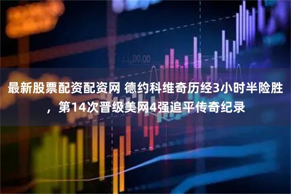 最新股票配资配资网 德约科维奇历经3小时半险胜，第14次晋级美网4强追平传奇纪录