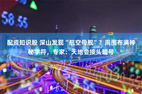 配资知识股 深山发现“航空母舰”？周围布满神秘字符，专家：天地会接头暗号