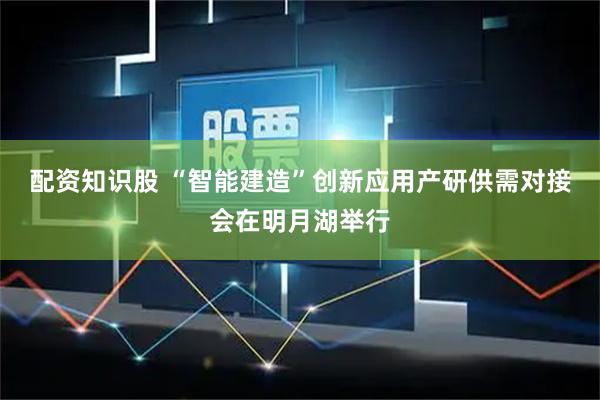 配资知识股 “智能建造”创新应用产研供需对接会在明月湖举行