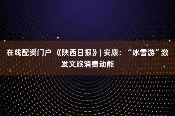 在线配资门户 《陕西日报》| 安康：“冰雪游”激发文旅消费动能