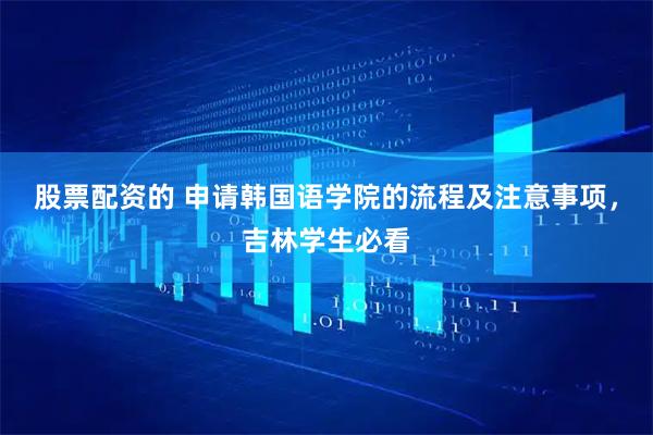 股票配资的 申请韩国语学院的流程及注意事项，吉林学生必看