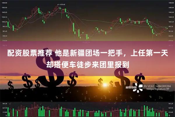 配资股票推荐 他是新疆团场一把手，上任第一天却搭便车徒步来团里报到