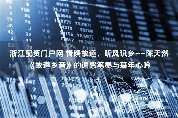 浙江配资门户网 情镌故道，听风识乡——陈天然《故道乡音》的通感笔墨与暮年心吟
