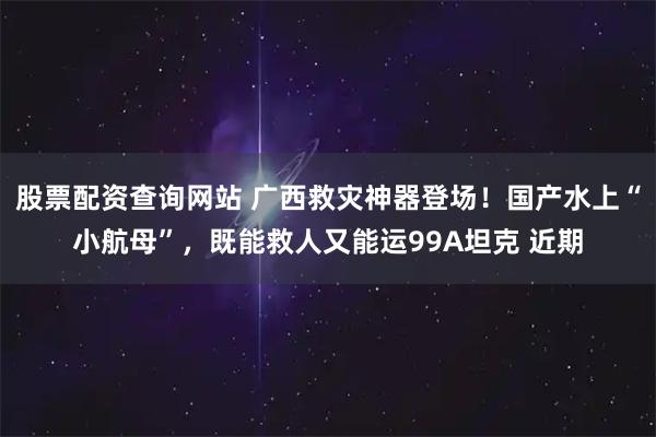 股票配资查询网站 广西救灾神器登场！国产水上“小航母”，既能救人又能运99A坦克 近期